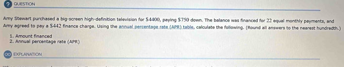 QUESTION 
Amy Stewart purchased a big-screen high-definition television for $4400, paying $750 down. The balance was financed for 22 equal monthly payments, and 
Amy agreed to pay a $442 finance charge. Using the annual percentage_rate_(APR)_table, calculate the following. (Round all answers to the nearest hundredth.) 
1. Amount financed 
2. Annual percentage rate (APR) 
O EXPLANATION