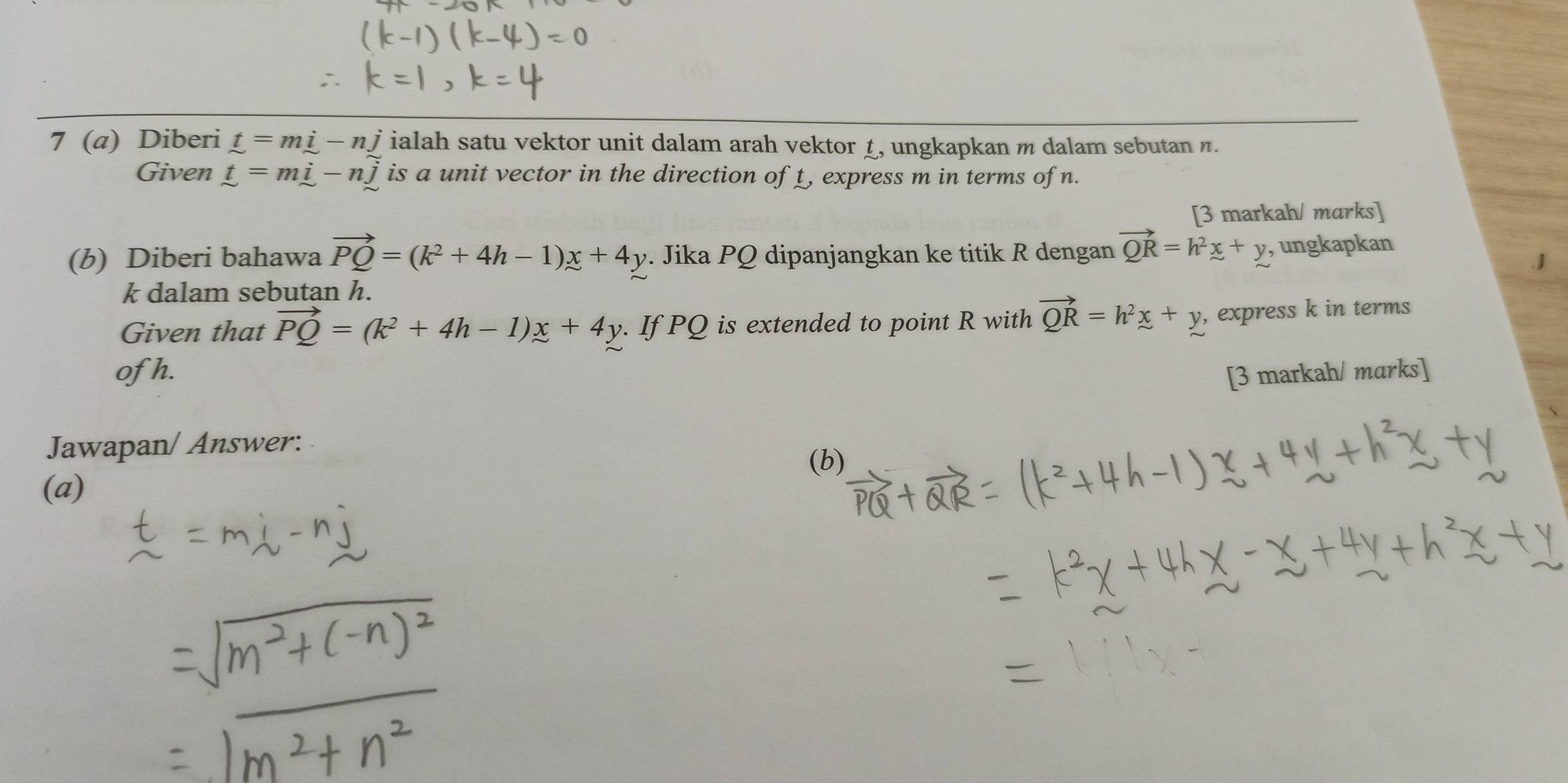 7 (a) Diberi t=mi-nj ialah satu vektor unit dalam arah vektor 1, ungkapkan m dalam sebutan n. 
Given t=mi-nwidehat j is a unit vector in the direction of t, express m in terms of n. 
[3 markah/ marks] 
(b) Diberi bahawa vector PQ=(k^2+4h-1)x+4y. Jika PQ dipanjangkan ke titik R dengan vector QR=h^2x+y , ungkapkan 
. J
k dalam sebutan h. 
Given that vector PQ=(k^2+4h-1)x+4y. If PQ is extended to point R with vector QR=h^2x+y , express k in terms 
of h. [3 markah/ marks] 
Jawapan/ Answer: 
(b) 
(a)