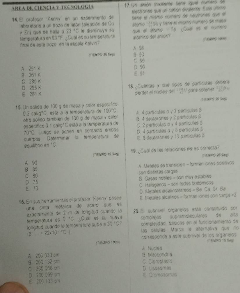 área de ciencia y tecnología 17. Un anión trivalente serie iguall número de
eélectrones que un casón divalente. Este uemo
14. El profesor 'Kanny'' en un experimento de Sene el mismo número de neutrones que el
aboratorio a un trozo de latón (aleación de Su áltomo 11756 y sena el mismo número de mása
y Zn) que se halla a 23°C le disminuye su que el álomo / Tª ¿Cua es el número
temperatura en 63°F ¿Cuál es su temperatura atómico del anión?
final de este trozo en la escala Kelvin?
A 58
(1)EMPO 45 Seg) 8 53
C 55
A. 251K 0 50
B 261K
E 51
C 285*
D 295K
18. ¿Cuantas y que tipós de pamtículas depera
E 281K
perder el nucleo del  111 para obterer    
(1 E)UPO 10 Sg)
15. Un sólido de 100 g de masa y calor espécífico
0.2cal/g°C está a la temperatura de 100°C
otro sólido también de 100 g de masa y calor A. 4 partículas α y 2 partículas β
especifico 0.1cal/g°C está a la temperátura de 8 4 deutérorias y 2 partículas 3
C. 2 partículas α y 4 partículas 3
70°C Luego se ponen en contacto ambos D. 4 partículas α y 5 partículas 3
cuerpos Determinar la temperatura de E. 8 deuterorias y 10 partículas 3
equilibrio en°C
(TIEMPO 45 Seg) 19. ¿Cual de las relaciones no es correcta?
(T)EMPO 20 Sag)
A 90
B 85 A. Metales de transición - forman ióries positivos
C 80 con distintas cargas
D 75 B. Gases nobles - son muy estables
E 70 C. Halogénos - son todos biatómicos
D. Metales alcalinoterreos - Be. Ca. Sr. Ba
16. En sus herramientas el profesor Kanny' posee E Metales alcalinos - forman iones con carga +2
una cinta metálica de acero que es
exactamente de 2 m de longitud cuando la 20. El subnivel orgarelos esta consttuido por
temperatura es 0°C ¿Cuai es su nueva complejos supramoleculares de alta
longitud cuando la temperatura sube a 30°C 2 compleidad, básicos en el funcionamiento de
(beta =22* 10^(-9)C las células. Marca la alternátiva que no
corresponde a este subnivel de los organelos
(TIEMPO TMN) (1)EMPO 15 Seg)
A Nucleo
A 200 033 cm B. Mitocondra
B 200 132 cm C. Cloroplasto
C 200 060 cm D. Lisosomas
D 200 099 sm E Cromosomas
E 200 133 am