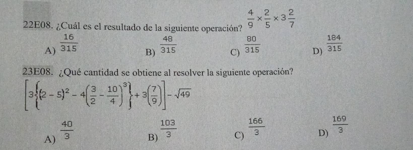 22E08. ¿Cuál es el resultado de la siguiente operación?
 4/9 *  2/5 * 3 2/7 
A)  16/315 
B)  48/315 
C)  80/315 
D)  184/315 
23E08. ¿Qué cantidad se obtiene al resolver la siguiente operación?
[3 (2-5)^2-4( 3/2 - 10/4 )^3 +3( 7/9 )]-sqrt(49)
A)  40/3 
B)  103/3 
C)  166/3 
D)  169/3 