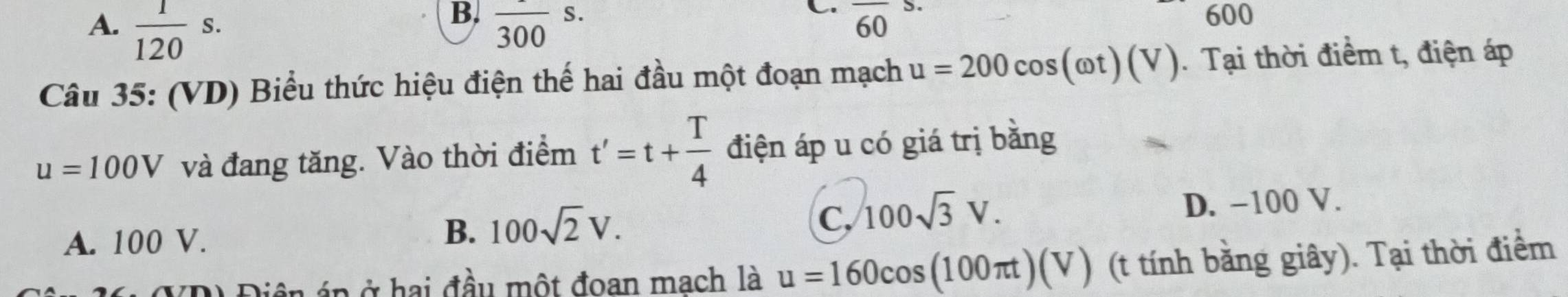 600
A.  1/120 s. frac 300s. 
C overline 60
Câu 35: (VD) Biểu thức hiệu điện thế hai đầu một đoạn mạch u=200cos (omega t)(V). Tại thời điểm t, điện áp
u=100V và đang tăng. Vào thời điểm t'=t+ T/4  điện áp u có giá trị bằng
C, 100sqrt(3)V.
A. 100 V.
B. 100sqrt(2)V. D. -100 V.
*D) Điện áp ở hai đầu một đoan mach là u=160cos (100π t)(V) (t tính bằng giây). Tại thời điểm