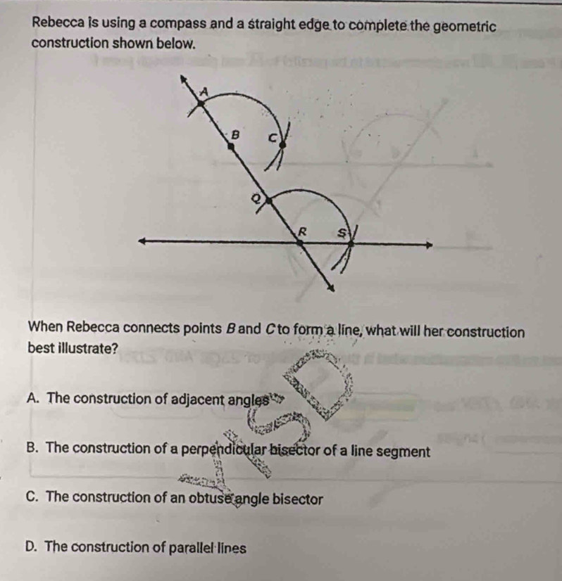 Rebecca is using a compass and a straight edge to complete the geometric
construction shown below.
A
B C
R s
When Rebecca connects points Band Cto form a line, what will her construction
best illustrate?
A. The construction of adjacent angles
B. The construction of a perpendicular bisector of a line segment
C. The construction of an obtuse angle bisector
D. The construction of parallel lines