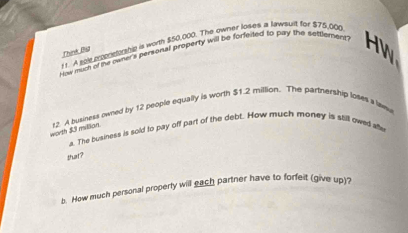 A sole proprietorship is worth $50,000. The owner loses a lawsuit for $75,000
Think Bia 
How much of the owner's personal property will be forfeited to pay the settlement? 
HW 
worth $3 million. t2 A business owned by 12 people equally is worth $1.2 million. The partnership loses a lawsur 
a. The business is sold to pay off part of the debt. How much money is still owed after 
that? 
b. How much personal property will each partner have to forfeit (give up)?