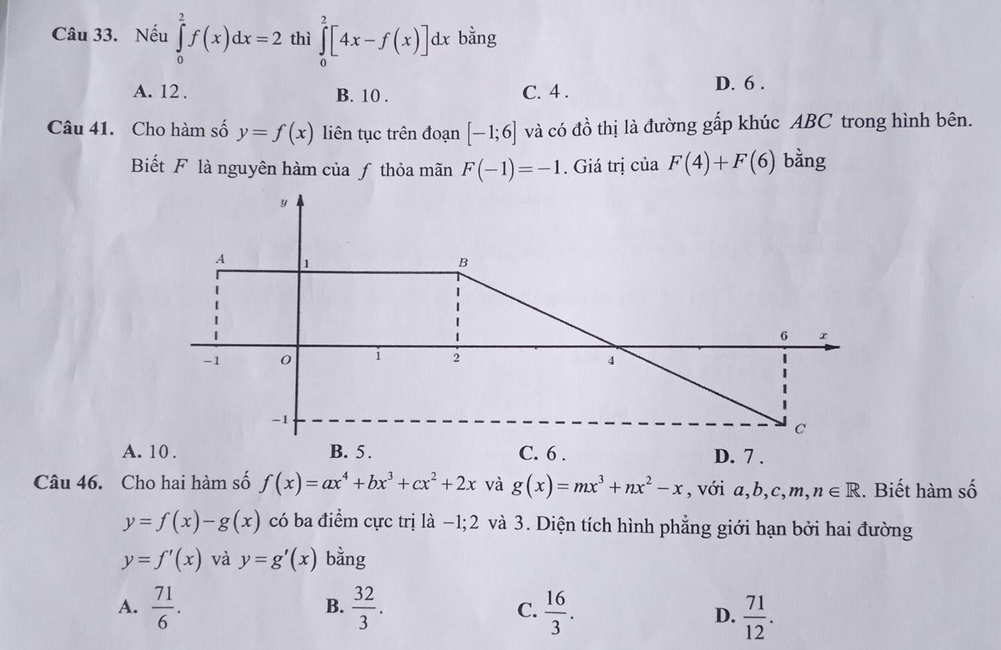 Nếu ∈tlimits _0^(2f(x)dx=2 thì ∈tlimits _0^2[4x-f(x)]dx bằng
A. 12. B. 10. C. 4. D. 6.
Câu 41. Cho hàm số y=f(x) liên tục trên đoạn [-1;6] và có đồ thị là đường gấp khúc ABC trong hình bên.
Biết F là nguyên hàm của ƒ thỏa mãn F(-1)=-1. Giá trị của F(4)+F(6) bằng
Câu 46. Cho hai hàm số f(x)=ax^4)+bx^3+cx^2+2x và g(x)=mx^3+nx^2-x , với a, b, c,m, n∈ R. Biết hàm số
y=f(x)-g(x) có ba điểm cực trị là −1; 2 và 3. Diện tích hình phẳng giới hạn bởi hai đường
y=f'(x) và y=g'(x) bằng
A.  71/6 .  32/3 . C.  16/3 . 
B.
D.  71/12 .