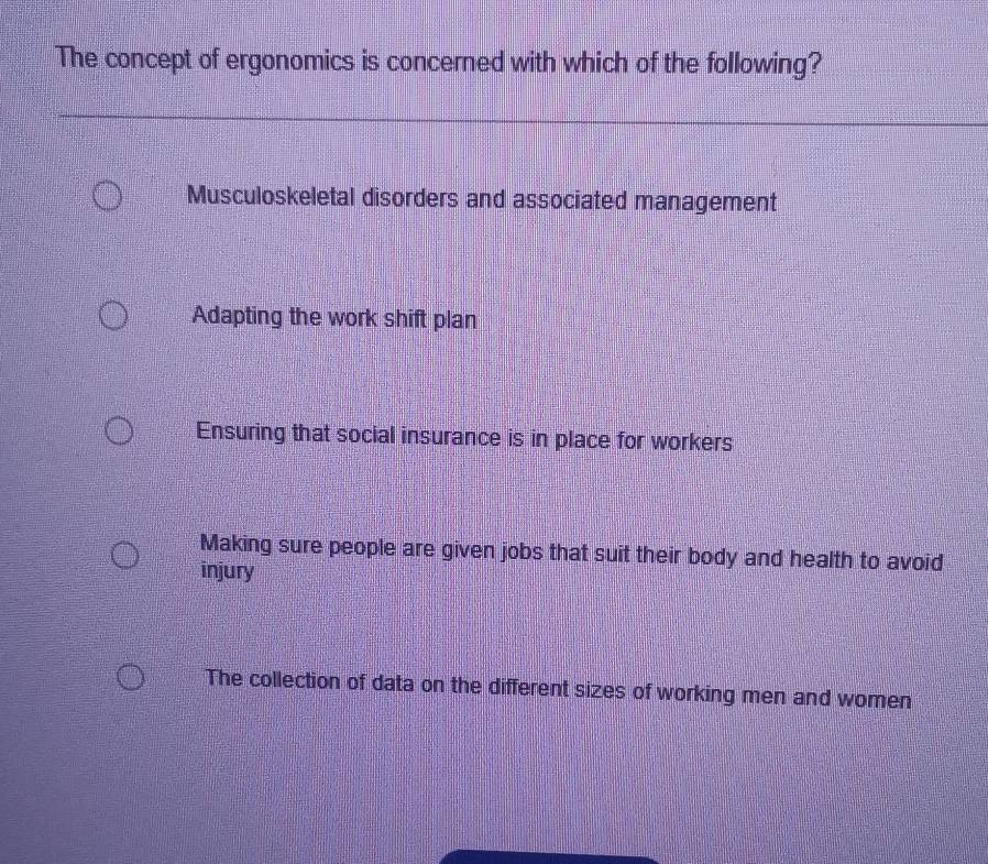 The concept of ergonomics is concerned with which of the following?
Musculoskeletal disorders and associated management
Adapting the work shift plan
Ensuring that social insurance is in place for workers
Making sure people are given jobs that suit their body and health to avoid
injury
The collection of data on the different sizes of working men and women