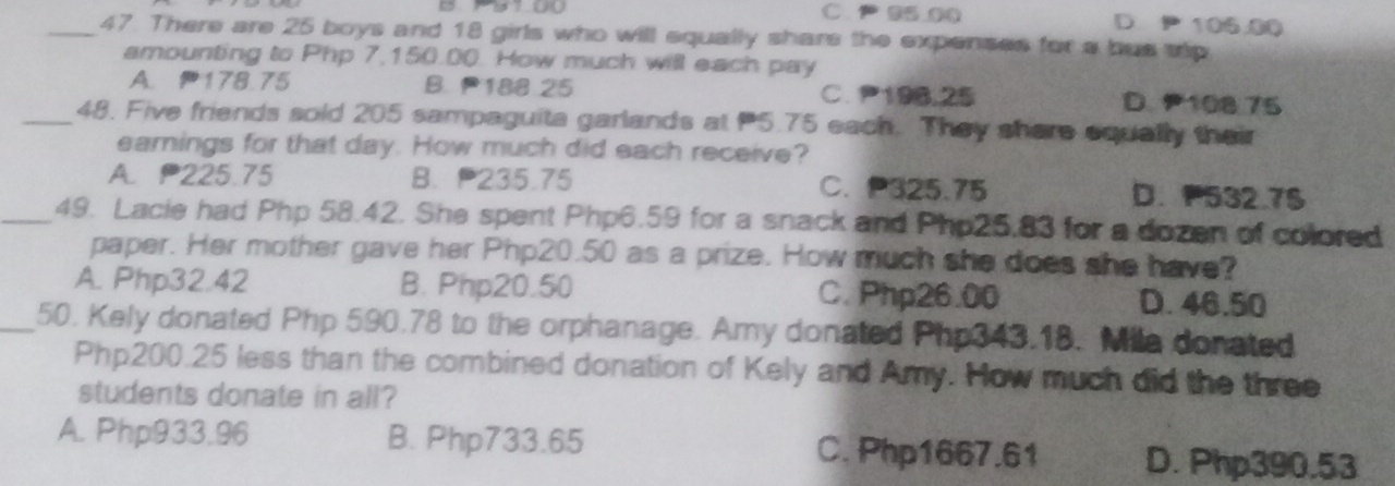 1 17.00 C. 95.00 D P 106.00
_47. There are 25 boys and 18 girls who will equally shars the expenses for a bus srip
amounting to Php 7,150.00. How much will each pay
A. 178.75 B. 188 25 C. 196,25 D. 108 75
_48. Five friends sold 205 sampaguita garlands at P5.75 each. They shere equally their
earnings for that day. How much did each receive?
A. 225.75 B. 235.75 C. P325.75 D. 532.7 $
_49. Lacie had Php 58.42. She spent Php6.59 for a snack and Php25.83 for a dozen of colored
paper. Her mother gave her Php20.50 as a prize. How much she does she have?
A. Php32.42 B. Php20.50 C. Php26.00 D. 46.50
_50. Kely donated Php 590.78 to the orphanage. Amy donated Php343.18. Mila donated
Php200.25 less than the combined donation of Kely and Amy. How much did the three
students donate in all?
A. Php933.96 B. Php733.65 C. Php1667.61 D. Php390.53