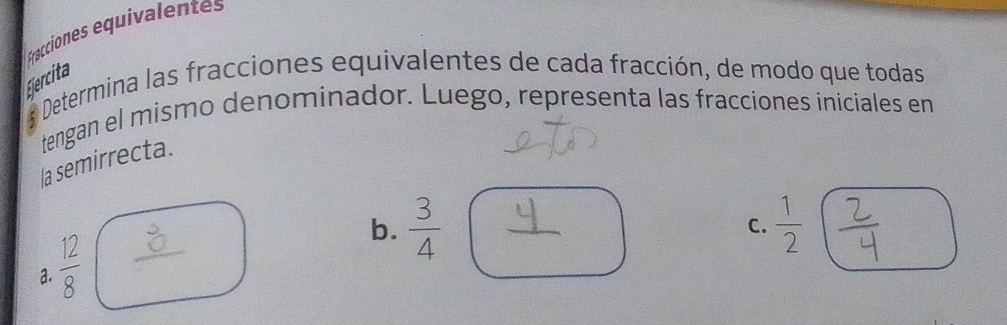 Fracciones equivalentes 
Ejercita 
a Determina las fracciones equivalentes de cada fracción, de modo que todas 
tengan el mismo denominador. Luego, representa las fracciones iniciales en 
la semirrecta.
 □ /□  
b.  3/4   1/2 
C. 
a.  12/8 