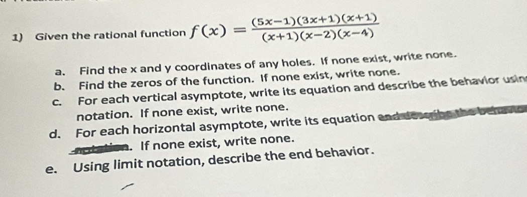 Given the rational function f(x)= ((5x-1)(3x+1)(x+1))/(x+1)(x-2)(x-4) 
a. Find the x and y coordinates of any holes. If none exist, write none. 
b. Find the zeros of the function. If none exist, write none. 
c. For each vertical asymptote, write its equation and describe the behavior usin 
notation. If none exist, write none. 
d. For each horizontal asymptote, write its equation and do 
. If none exist, write none. 
e. Using limit notation, describe the end behavior.