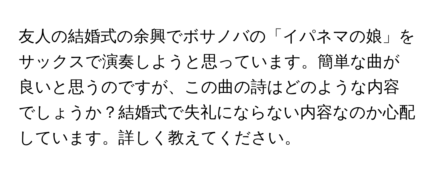 友人の結婚式の余興でボサノバの「イパネマの娘」をサックスで演奏しようと思っています。簡単な曲が良いと思うのですが、この曲の詩はどのような内容でしょうか？結婚式で失礼にならない内容なのか心配しています。詳しく教えてください。