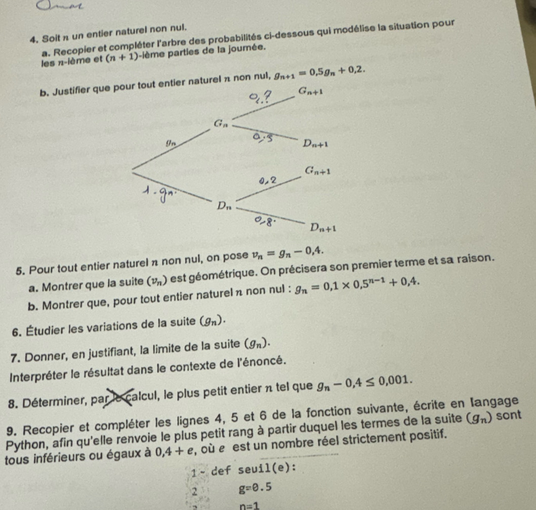 Soit n un entier naturel non nul.
a. Recopier et compléter l'arbre des probabilités ci-dessous qui modélise la situation pour
les n-ième et (n+1) -lème parties de la journée.
b. Justifier que pour tout entier naturel π non nul, g_n+1=0,5g_n+0,2.
5. Pour tout entier naturel n non nul, on pose v_n=g_n-0,4.
a. Montrer que la suite (v_n) est géométrique. On précisera son premier terme et sa raison.
b. Montrer que, pour tout entier naturel n non nul : g_n=0,1* 0,5^(n-1)+0,4.
6. Étudier les variations de la suite (g_n).
7. Donner, en justifiant, la limite de la suite (g_n).
Interpréter le résultat dans le contexte de l'énoncé.
8. Déterminer, par le calcul, le plus petit entier n tel que g_n-0,4≤ 0,001.
9. Recopier et compléter les lignes 4, 5 et 6 de la fonction suivante, écrite en langage
Python, afin qu'elle renvoie le plus petit rang à partir duquel les termes de la suite (g_n) sont
tous inférieurs ou égaux à 0,4+e , où e est un nombre réel strictement positif.
1~ def seuil(e):
2 g=0.5
n=1