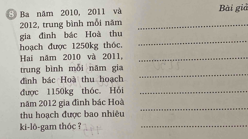 Ba năm 2010, 2011 và 
Bài giả 
2012, trung bình mỗi năm_ 
_ 
gia đình bác Hoà thu 
hoạch được 1250kg thóc. 
Hai năm 2010 và 2011,_ 
trung bình mỗi năm gia 
đình bác Hoà thu hoạch 
_ 
được 1150kg thóc. Hỏi_ 
_ 
năm 2012 gia đình bác Hoà 
thu hoạch được bao nhiêu 
ki-lô-gam thóc ? 
_