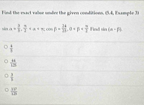 Find the exact value under the given conditions. (5.4, Example 3)
sin alpha = 3/5 ,  π /2  ; cos beta = 24/25 , 0 Find sin (alpha -beta ).
 4/5 
 44/125 
 3/5 
 117/125 