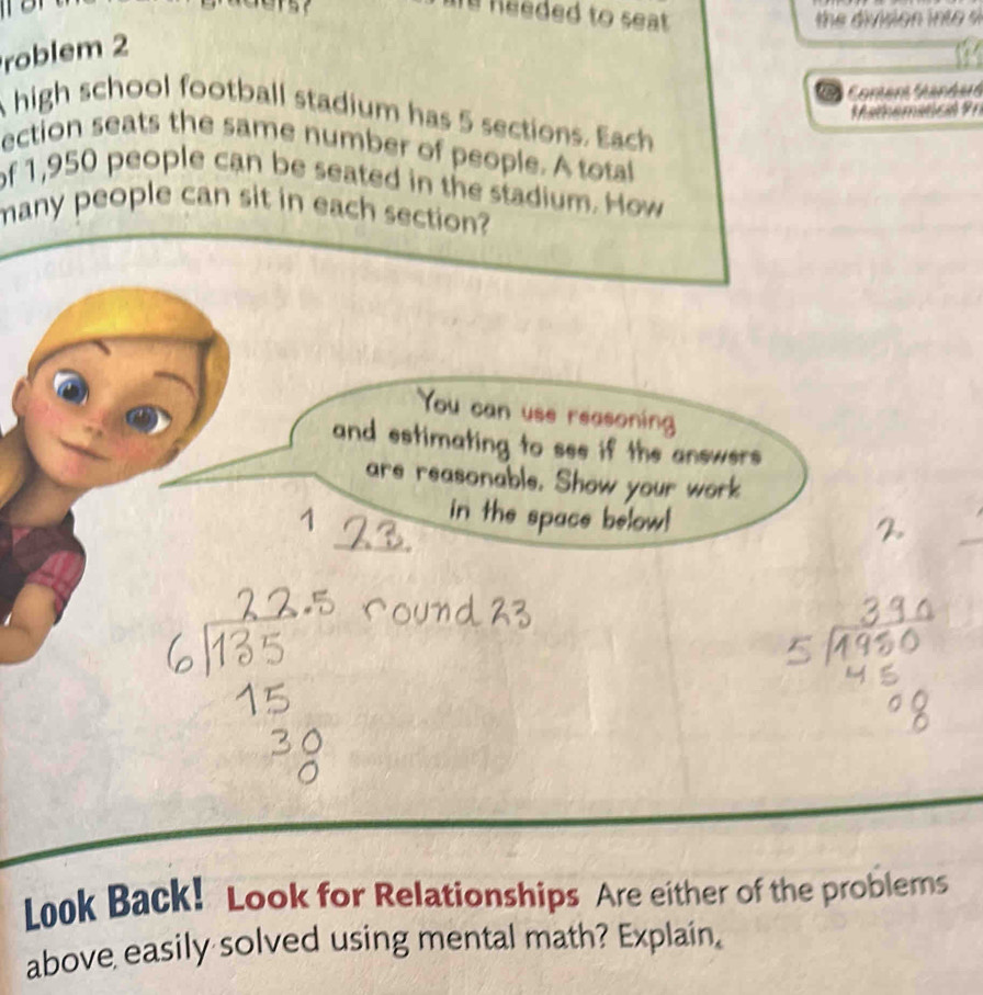 needed to seat . 
the division i to 
roblem 2 
Coment Sanders 
Mathematical Pr 
A high school football stadium has 5 sections. Each 
ection seats the same number of people. A total 
of 1,950 people can be seated in the stadium. How 
many people can sit in each section? 
You can use reasoning 
and estimating to see if the answers 
are reasonable. Show your work 
1 
in the space below! 
Look Back! Look for Relationships Are either of the problems 
above easily solved using mental math? Explain.