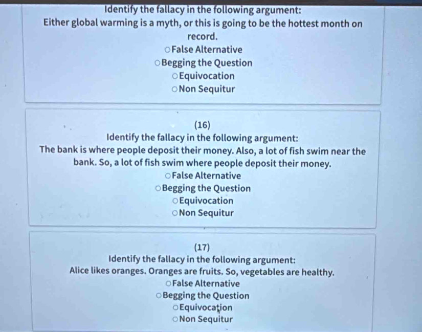 Identify the fallacy in the following argument:
Either global warming is a myth, or this is going to be the hottest month on
record.
○False Alternative
Begging the Question
Equivocation
Non Sequitur
(16)
Identify the fallacy in the following argument:
The bank is where people deposit their money. Also, a lot of fish swim near the
bank. So, a lot of fish swim where people deposit their money.
False Alternative
Begging the Question
○Equivocation
Non Sequitur
(17)
Identify the fallacy in the following argument:
Alice likes oranges. Oranges are fruits. So, vegetables are healthy.
○False Alternative
Begging the Question
Equivocation
Non Sequitur