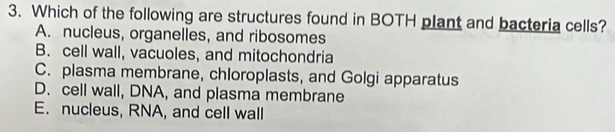 Which of the following are structures found in BOTH plant and bacteria cells?
A. nucleus, organelles, and ribosomes
B. cell wall, vacuoles, and mitochondria
C. plasma membrane, chloroplasts, and Golgi apparatus
D. cell wall, DNA, and plasma membrane
E. nucleus, RNA, and cell wall