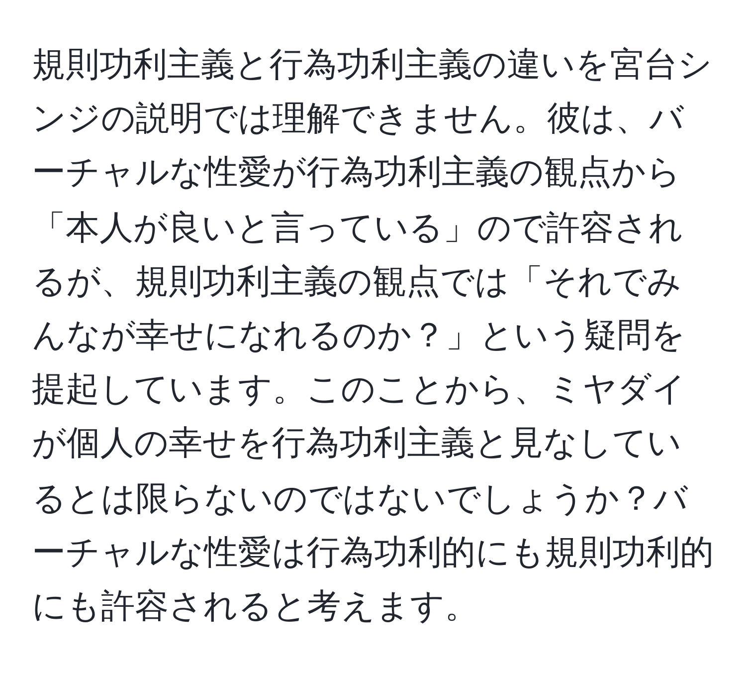 規則功利主義と行為功利主義の違いを宮台シンジの説明では理解できません。彼は、バーチャルな性愛が行為功利主義の観点から「本人が良いと言っている」ので許容されるが、規則功利主義の観点では「それでみんなが幸せになれるのか？」という疑問を提起しています。このことから、ミヤダイが個人の幸せを行為功利主義と見なしているとは限らないのではないでしょうか？バーチャルな性愛は行為功利的にも規則功利的にも許容されると考えます。