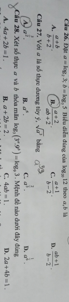 Đặt a=log _23; b=log _35 Biểu diễn đúng của log _2012 theo a, b là
A.  (a+b)/b+2 .  (a+2)/ab+2 .  (a+1)/b-2 .  (ab+1)/b-2 . 
B.
C.
D.
Câu 27. Với a là số thực dương tùy ý, sqrt(a^3) bằng
A a^(frac 3)2.
B. a^6. C. a^(frac 2)3. a^(frac 1)6. 
D.
Câu 28. Xét số thực đ và b thỏa mãn log _3(3^a.9^b)=log _93. Mệnh đề nào dưới đây đúng
A. 4a+2b=1. B. a+2b=2. C. 4ab=1. D. 2a+4b=1.