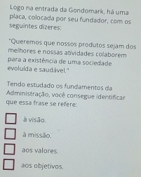 Logo na entrada da Gondomark, há uma
placa, colocada por seu fundador, com os
seguintes dizeres:
*Queremos que nossos produtos sejam dos
melhores e nossas atividades colaborem
para a existência de uma sociedade
evoluída e saudável.''
Tendo estudado os fundamentos da
Administração, você consegue identificar
que essá frase se refere:
à visão.
à missão,
aos valores.
aos objetivos.