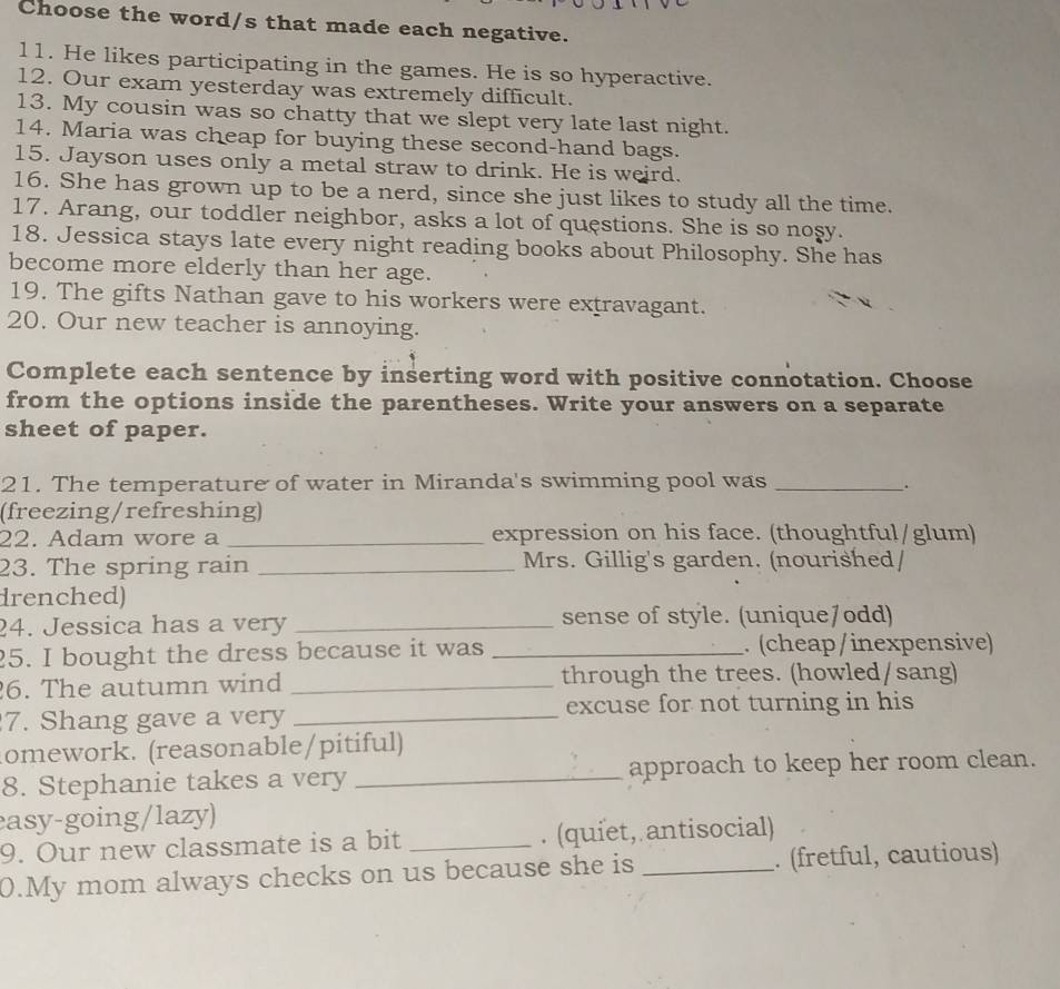 Choose the word/s that made each negative. 
11. He likes participating in the games. He is so hyperactive. 
12. Our exam yesterday was extremely difficult. 
13. My cousin was so chatty that we slept very late last night. 
14. Maria was cheap for buying these second-hand bags. 
15. Jayson uses only a metal straw to drink. He is weird. 
16. She has grown up to be a nerd, since she just likes to study all the time. 
17. Arang, our toddler neighbor, asks a lot of questions. She is so nosy. 
18. Jessica stays late every night reading books about Philosophy. She has 
become more elderly than her age. 
19. The gifts Nathan gave to his workers were extravagant. 
20. Our new teacher is annoying. 
Complete each sentence by inserting word with positive connotation. Choose 
from the options inside the parentheses. Write your answers on a separate 
sheet of paper. 
21. The temperature of water in Miranda's swimming pool was_ 
; 
(freezing/refreshing) 
22. Adam wore a _expression on his face. (thoughtful/glum) 
23. The spring rain _Mrs. Gillig's garden. (nourished/ 
drenched) 
24. Jessica has a very _sense of style. (unique/odd) 
25. I bought the dress because it was _. (cheap/inexpensive) 
6. The autumn wind _through the trees. (howled/sang) 
7. Shang gave a very _excuse for not turning in his 
omework. (reasonable/pitiful) 
8. Stephanie takes a very _approach to keep her room clean. 
easy-going/lazy) 
9. Our new classmate is a bit _. (quiet, antisocial) 
0.My mom always checks on us because she is _. (fretful, cautious)