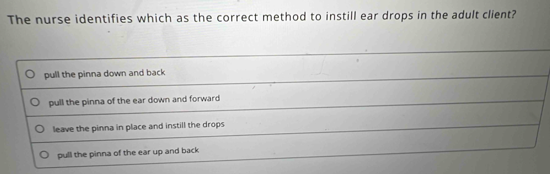 The nurse identifies which as the correct method to instill ear drops in the adult client?
pull the pinna down and back
pull the pinna of the ear down and forward
leave the pinna in place and instill the drops
pull the pinna of the ear up and back