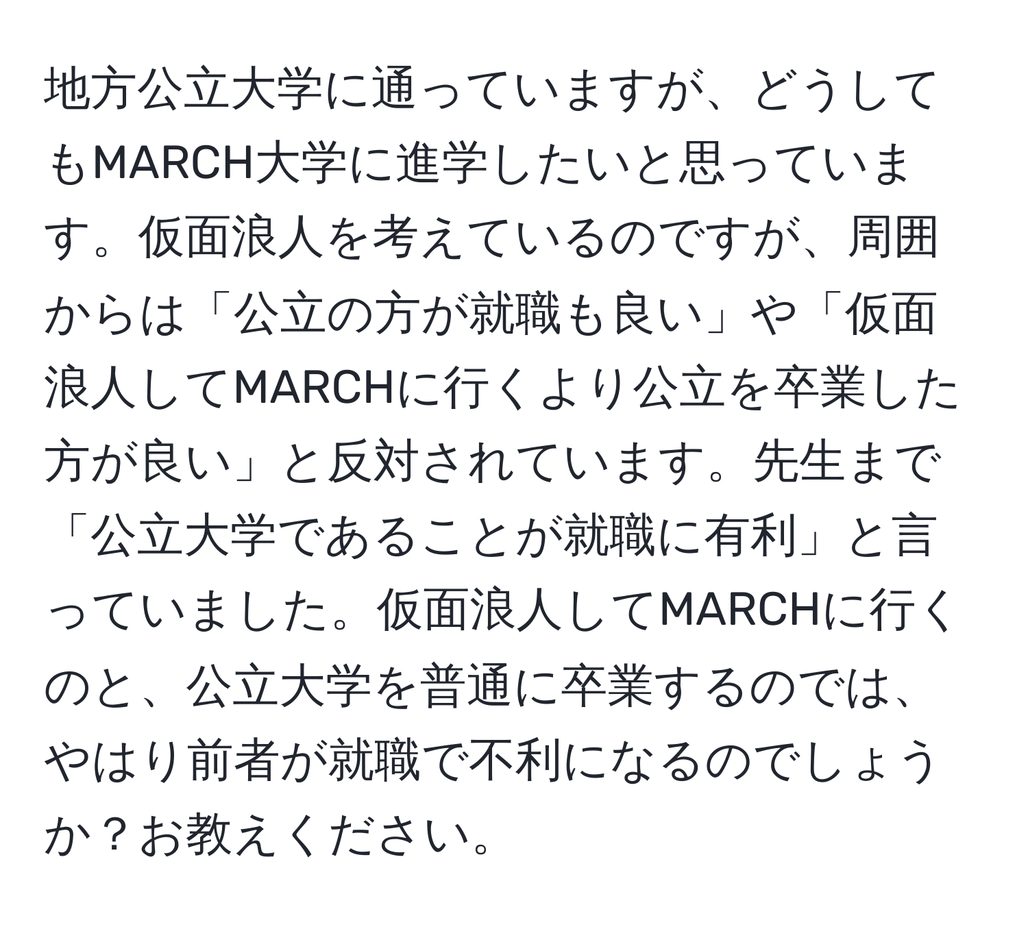 地方公立大学に通っていますが、どうしてもMARCH大学に進学したいと思っています。仮面浪人を考えているのですが、周囲からは「公立の方が就職も良い」や「仮面浪人してMARCHに行くより公立を卒業した方が良い」と反対されています。先生まで「公立大学であることが就職に有利」と言っていました。仮面浪人してMARCHに行くのと、公立大学を普通に卒業するのでは、やはり前者が就職で不利になるのでしょうか？お教えください。