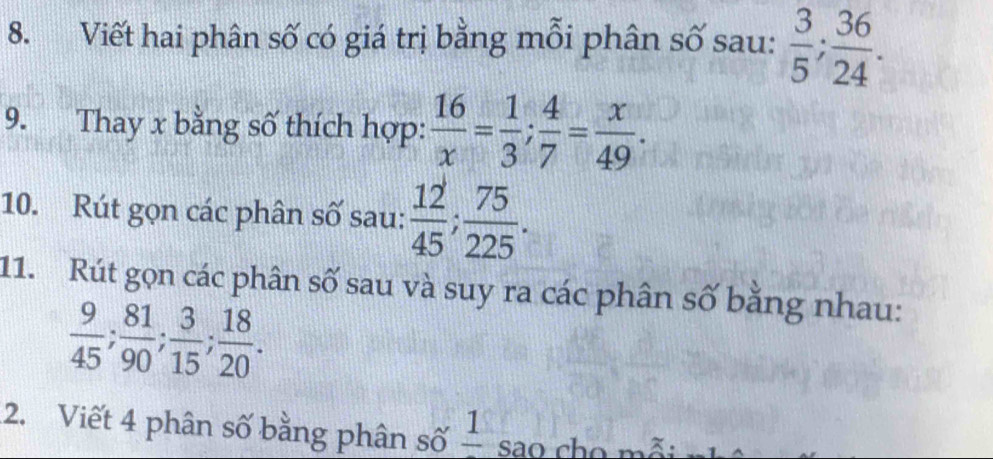 Viết hai phân số có giá trị bằng mỗi phân số sau:  3/5 ;  36/24 . 
9. Thay x bằng số thích hợp:  16/x = 1/3 ;  4/7 = x/49 . 
10. Rút gọn các phân số sau:  12/45 ;  75/225 . 
11. Rút gọn các phân số sau và suy ra các phân số bằng nhau:
 9/45 ;  81/90 ;  3/15 ;  18/20 . 
2. Viết 4 phân số bằng phân số frac 1 sao cho mỗi