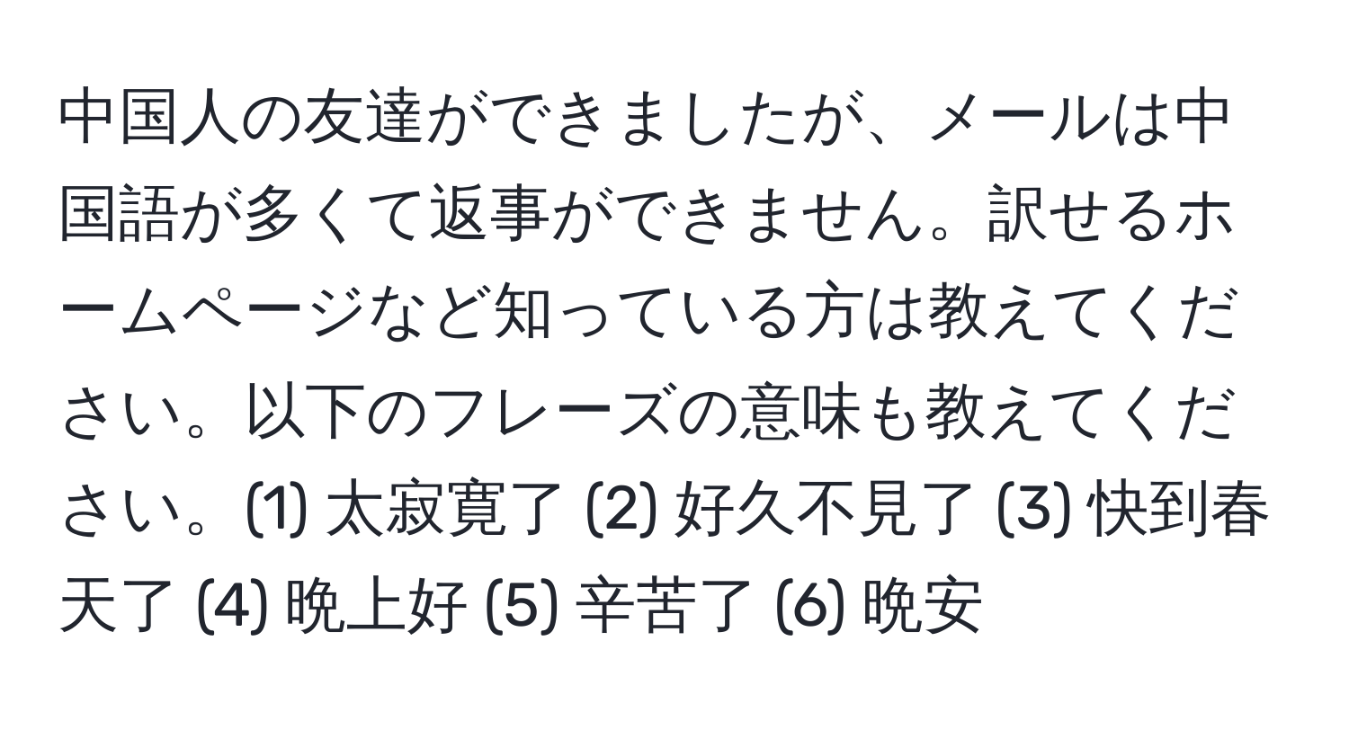 中国人の友達ができましたが、メールは中国語が多くて返事ができません。訳せるホームページなど知っている方は教えてください。以下のフレーズの意味も教えてください。(1) 太寂寛了 (2) 好久不見了 (3) 快到春天了 (4) 晩上好 (5) 辛苦了 (6) 晩安