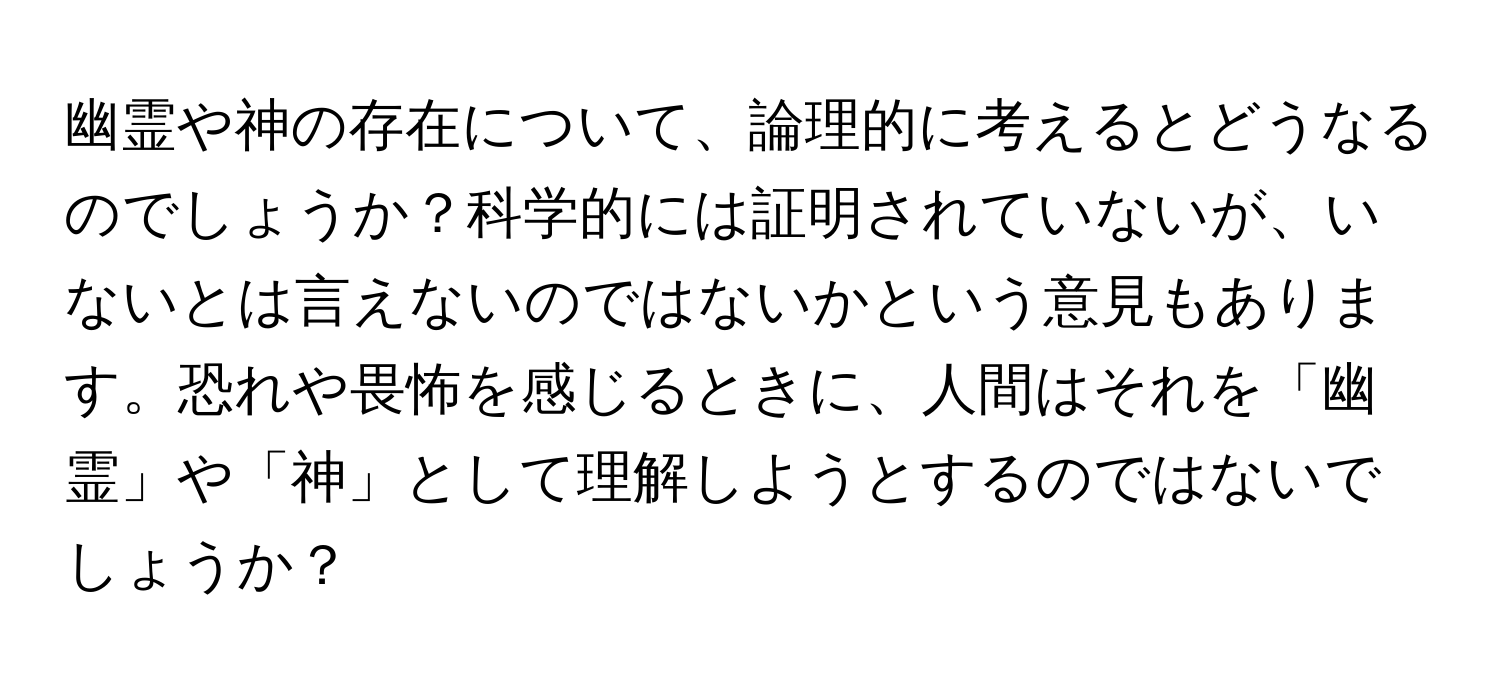 幽霊や神の存在について、論理的に考えるとどうなるのでしょうか？科学的には証明されていないが、いないとは言えないのではないかという意見もあります。恐れや畏怖を感じるときに、人間はそれを「幽霊」や「神」として理解しようとするのではないでしょうか？