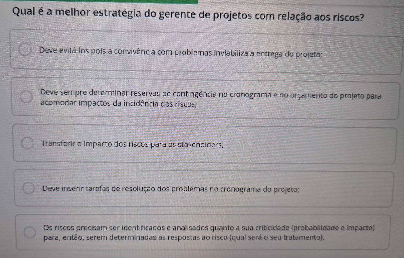 Qual é a melhor estratégia do gerente de projetos com relação aos riscos?
Deve evitá-los pois a convivência com problemas inviabiliza a entrega do projeto;
Deve sempre determinar reservas de contingência no cronograma e no orçamento do projeto para
acomodar impactos da incidência dos riscos;
Transferir o impacto dos riscos para os stakeholders;
Deve inserir tarefas de resolução dos problemas no cronograma do projeto;
Os riscos precisam ser identificados e analisados quanto a sua criticidade (probabilidade e impacto)
para, então, serem determinadas as respostas ao risco (qual será o seu tratamento).