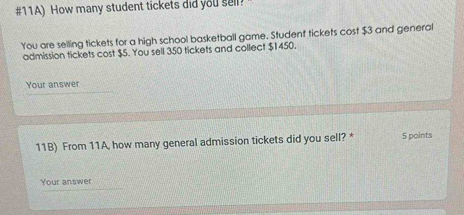 #11A) How many student tickets did you sell? 
You are selling tickets for a high school basketball game. Student tickets cost $3 and general 
admission tickets cost $5. You sell 350 tickets and collect $1450. 
Your answer 
11B) From 11A, how many general admission tickets did you sell? * 5 points 
Your answer