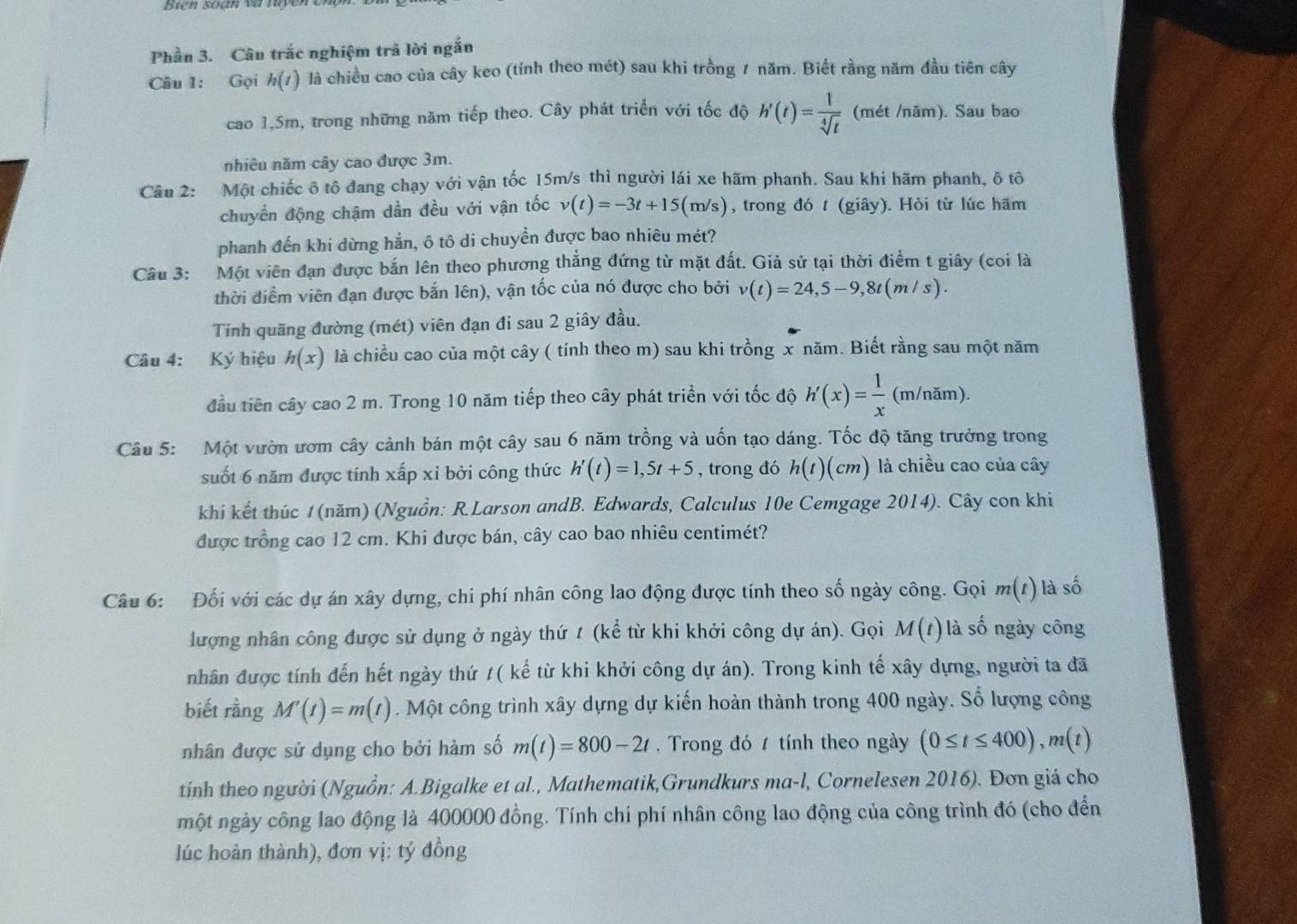 Biên soàn và nyer
Phần 3. Câu trắc nghiệm trã lời ngắn
Câu 1: Gọi h(t) là chiều cao của cây keo (tính theo mét) sau khi trồng 1 năm. Biết rằng năm đầu tiên cây
cao 1,5m, trong những năm tiếp theo. Cây phát triển với tốc độ h'(t)= 1/sqrt[4](t)  (mét /năm). Sau bao
nhiêu năm cây cao được 3m.
Cầu 2: Một chiếc ô tô đang chạy với vận tốc 15m/s thì người lái xe hãm phanh. Sau khi hãm phanh, ô tô
chuyển động chậm dần đều với vận tốc v(t)=-3t+15(m/s) , trong đó t (giây). Hỏi từ lúc hãm
phanh đến khi dừng hẳn, ô tô di chuyển được bao nhiêu mét?
Câu 3: Một viên đạn được bắn lên theo phương thẳng đứng từ mặt đất. Giả sử tại thời điểm t giây (coi là
thời điểm viên đạn được bắn lên), vận tốc của nó được cho bởi v(t)=24,5-9,8t(m/s).
Tính quãng đường (mét) viên đạn đi sau 2 giây đầu.
Câu 4: Ký hiệu h(x) là chiều cao của một cây ( tính theo m) sau khi trồng x năm. Biết rằng sau một năm
đầu tiên cây cao 2 m. Trong 10 năm tiếp theo cây phát triển với tốc độ h'(x)= 1/x  (m/năm).
Câu 5: Một vườn ươm cây cảnh bán một cây sau 6 năm trồng và uốn tạo dáng. Tốc độ tăng trưởng trong
suốt 6 năm được tính xấp xỉ bởi công thức h'(t)=1,5t+5 , trong đó h(t)(cm) là chiều cao của cây
khi kết thúc 1 (năm) (Nguồn: R.Larson andB. Edwards, Calculus 10e Cemgage 2014). Cây con khi
được trồng cao 12 cm. Khi được bán, cây cao bao nhiêu centimét?
Câu 6: Đối với các dự án xây dựng, chi phí nhân công lao động được tính theo số ngày công. Gọi m(t) là số
lượng nhân công được sử dụng ở ngày thứ t (kể từ khi khởi công dự án). Gọi M(t) là số ngày công
nhân được tính đến hết ngày thứ /( kể từ khi khởi công dự án). Trong kinh tế xây dựng, người ta đã
biết rằng M'(t)=m(t). Một công trình xây dựng dự kiến hoàn thành trong 400 ngày. Số lượng công
nhân được sử dụng cho bởi hàm số m(t)=800-2t ,  Trong đó 1 tính theo ngày (0≤ t≤ 400),m(t)
tính theo người (Nguồn: A.Bigalke et al., Mathematik,Grundkurs ma-l, Cornelesen 2016). Đơn giá cho
một ngày công lao động là 400000 đồng. Tính chi phí nhân công lao động của công trình đó (cho đến
lúc hoàn thành), đơn vị: tý đồng