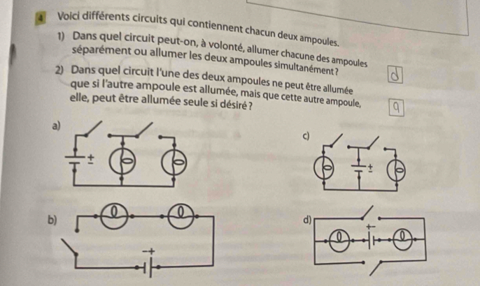 Voici différents circuits qui contiennent chacun deux ampoules 
1) Dans quel circuit peut-on, à volonté, allumer chacune des ampoules 
séparément ou allumer les deux ampoules simultanément ? 
2) Dans quel circuit l'une des deux ampoules ne peut être allumée 
que si l'autre ampoule est allumée, mais que cette autre ampoule, 
elle, peut être allumée seule si désiré ? 
a)