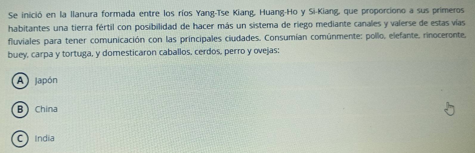 Se inició en la llanura formada entre los ríos Yang-Tse Kiang, Huang-Ho y Si-Kiang, que proporciono a sus primeros
habitantes una tierra fértil con posibilidad de hacer más un sistema de riego mediante canales y valerse de estas vías
fluviales para tener comunicación con las principales ciudades. Consumían comúnmente: pollo, elefante, rinoceronte,
buey, carpa y tortuga, y domesticaron caballos, cerdos, perro y ovejas:
A Japón
B China
C India