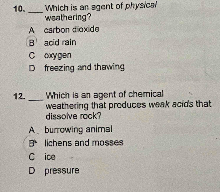 Which is an agent of physical
weathering?
A carbon dioxide
B acid rain
C oxygen
D freezing and thawing
12. _Which is an agent of chemical
weathering that produces weak acids that
dissolve rock?
A burrowing animal
B^4 lichens and mosses
C ice
D pressure