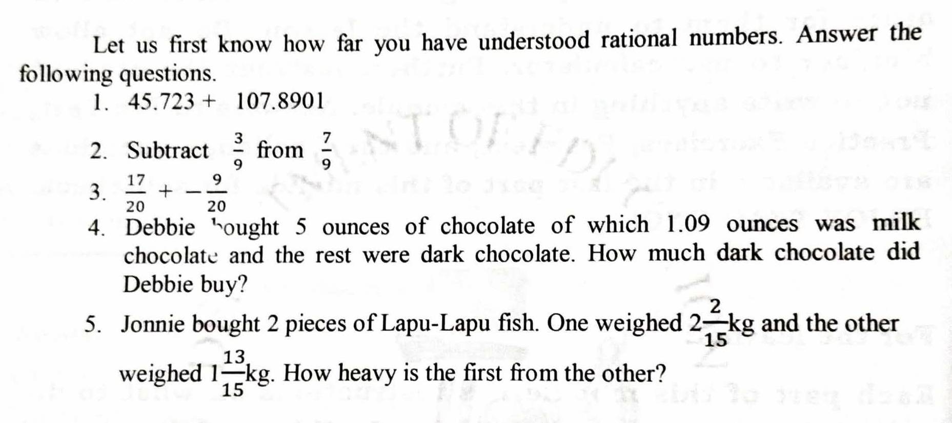 Let us first know how far you have understood rational numbers. Answer the 
following questions. 
1. 45.723+107.8901
2. Subtract  3/9  from  7/9 
3.  17/20 +- 9/20 
4. Debbie hought 5 ounces of chocolate of which 1.09 ounces was milk 
chocolate and the rest were dark chocolate. How much dark chocolate did 
Debbie buy? 
5. Jonnie bought 2 pieces of Lapu-Lapu fish. One weighed 2 2/15 kg and the other 
weighed 1 13/15 kg. How heavy is the first from the other?