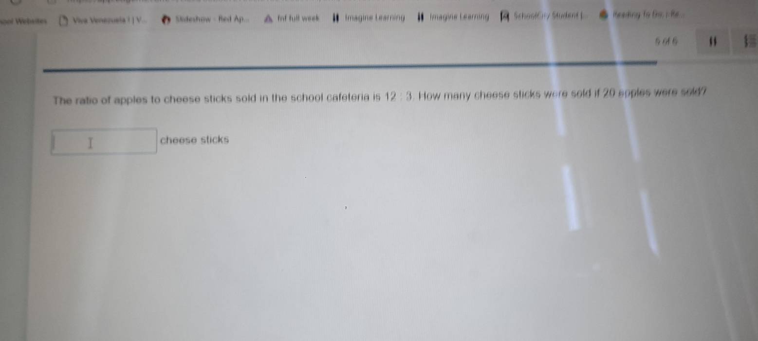 sgol Websites Viva Venezuela ! ] V... Sideshow - Red Ap... f full week Imagine Learning Imagine Learning SchaolC7 Student ) iteading to tirs i ie ..
5 6 6
The ratio of apples to cheese sticks sold in the school cafeteria is 12:3. How many cheese sticks were sold if 20 soples were sold? 
I 
cheese sticks