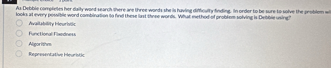 As Debbie completes her daily word search there are three words she is having difficulty finding. In order to be sure to solve the problem wi
looks at every possible word combination to find these last three words. What method of problem solving is Debbie using?
Availability Heuristic
Functional Fixedness
Algorithm
Representative Heuristic