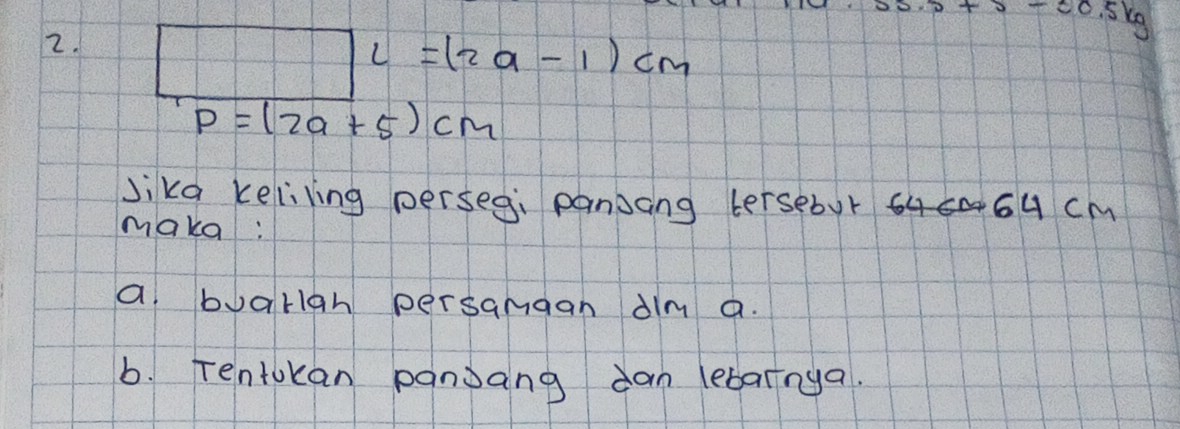 Kg 
0-0.5 
2.
L=(2a-1)cm
P=(2a+5)cm
Jika keliling perseg, pansang tersebur 6u cM
make: 
a buorign persamgan dlm a. 
b. Tentokan panjang dan lebarnya.