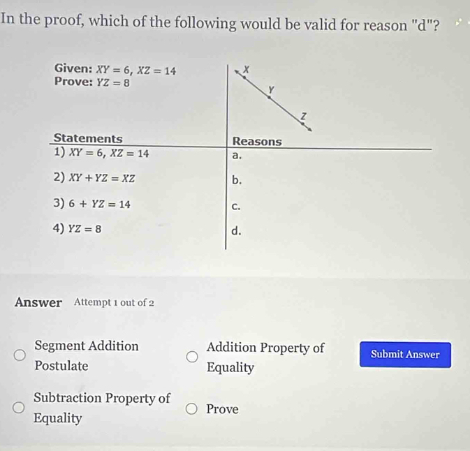 In the proof, which of the following would be valid for reason "d"?
Given: XY=6, XZ=14 x
Prove: YZ=8 Y
Z
Statements Reasons
1) XY=6, XZ=14
a.
2) XY+YZ=XZ b.
3) 6+YZ=14 c.
4) YZ=8 d.
Answer Attempt 1 out of 2
Segment Addition Addition Property of Submit Answer
Postulate Equality
Subtraction Property of Prove
Equality