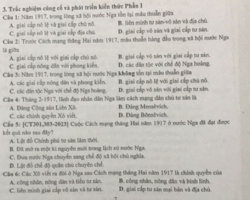 Trắc nghiệm cùng cố và phát triển kiến thức Phần I
Câu 1: Năm 1917, trong lòng xã hội nước Nga tồn tại mâu thuẫn giữa
A. giai cấp nô lệ và giai cấp chủ nô. B. liên minh tư sán-vô sản và địa chủ.
C. giai cấp nô lệ và giai cấp địa chủ. D. giai cấp vô sản và giai cấp tư sản.
Câu 2: Trước Cách mạng thắng Hai năm 1917, mâu thuẫn hàng đầu trong xã hội nước Nga
là giữa
A. giai cấp nõ lệ với giai cấp chū nõ. B. giai cấp võ sản với giai cấp tư sản.
C. giai cấp nông dân với phong kiển. D. các dân tộc với chế độ Nga hoàng.
Câu 3: Năm 1917, trong lòng xã hội nước Nga không tồn tại mâu thuẫn giữa
A. các giai cấp nông dân và phong kiển. B. giai cấp nô lệ với giai cấp chủ nô.
C. các dân tộc Nga với chế độ Nga hoàng. D. giai cấp võ sản với giai cấp tư sản.
Câu 4: Tháng 2-1917, lãnh đạo nhân dân Nga làm cách mạng dản chủ tư sản là
A. Đảng Cộng sân Liên Xô. B. Đảng Mensêvích.
C. các chính quyển Xô viết. D. Đảng Bônsêvích.
Cầu 5: [CT301,303-2023] Cuộc Cách mạng tháng Hai năm 1917 ở nước Nga đã đạt được
kết quả nào sau đây?
A. Lật đồ Chính phủ tư sản lâm thời.
B. Đã mở ra một ki nguyên mới trong lịch sử nước Nga.
C. Đưa nước Nga chuyển sang chế độ xã hội chủ nghĩa.
D. Lật đồ chế độ quân chủ chuyên chế,
Câu 6: Các Xô viết ra đời ở Nga sau Cách mạng tháng Hai năm 1917 là chính quyền của
A. công nhân, nông dân và tiểu tư sản. B. công nhân, nông dân và binh lính.
C. liên mình giai cấp vô sản và tư sản. D. giai cấp tư sản mại bản và địa chủ.
,