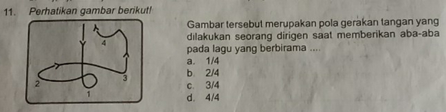 Perhatikan gambar berikut!
Gambar tersebut merupakan pola gerakan tangan yang
dilakukan seorang dirigen saat memberikan aba-aba
pada lagu yang berbirama ....
a. 1/4
b 2/4
c. 3/4
d. 4/4