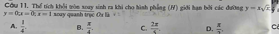 PI
Câu 11. Thể tích khối tròn xoay sinh ra khi cho hình phẳng (H) giới hạn bởi các đường y=xsqrt(x), y
y=0; x=0; x=1 xoay quanh trục Ox là
A.  1/4 .  π /4 .  2π /5 . D.  π /2 . 
B.
C.
C