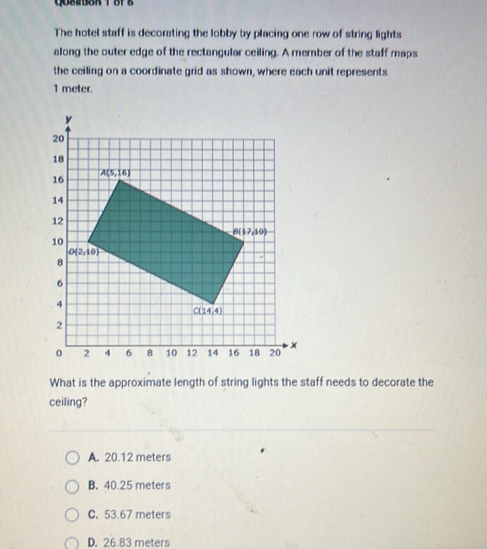 Qusation 1or s
The hotel staff is decorating the lobby by placing one row of string lights
along the outer edge of the rectangular ceiling. A member of the staff maps
the ceiling on a coordinate grid as shown, where each unit represents
1 meter.
What is the approximate length of string lights the staff needs to decorate the
ceiling?
A. 20.12 meters
B. 40.25 meters
C. 53.67 meters
D. 26.83 meters