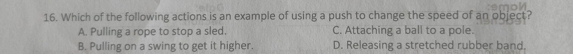 Which of the following actions is an example of using a push to change the speed of an object?
A. Pulling a rope to stop a sled. C. Attaching a ball to a pole.
B. Pulling on a swing to get it higher. D. Releasing a stretched rubber band.