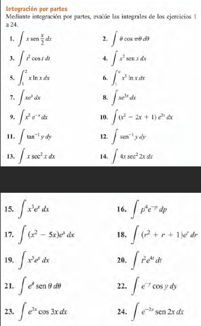 Integración por partes 
Mediante integración por partes, evalúe las integrales de los ejercicios 1 
a 24. 
1. ∈t xsen  x/2 dx ∈t θ cos π θ dθ
2. 
3. ∈t t^2cos tdt ∈t x^2sen xdx
4. 
5. ∈t _1^(2xln xdx 6. ∈t _1^ex^3)ln xdx
7. ∈t xe^xdx ∈t xe^(3x)dx
8. 
9. ∈t x^2e^(-x)dx 10. ∈t (x^2-2x+1)e^(2x)dx
11. ∈t tan^(-1)ydy 12. ∈t sen^(-1)ydy
13. ∈t xsec^2xdx 14. ∈t 4xsec^22xdx
15. ∈t x^3e^xdx 16. ∈t p^4e^(-p)dp
17. ∈t (x^2-5x)e^xdx 18. ∈t (r^2+r+1)e^rdr
19. ∈t x^5e^xdx 20. ∈t r^2e^(4t)dt
21. ∈t e^(θ)senθ dθ 22. ∈t e^(-y)cos ydy
23. ∈t e^(2x)cos 3xdx 24. ∈t e^(-2x)sen 2xdx