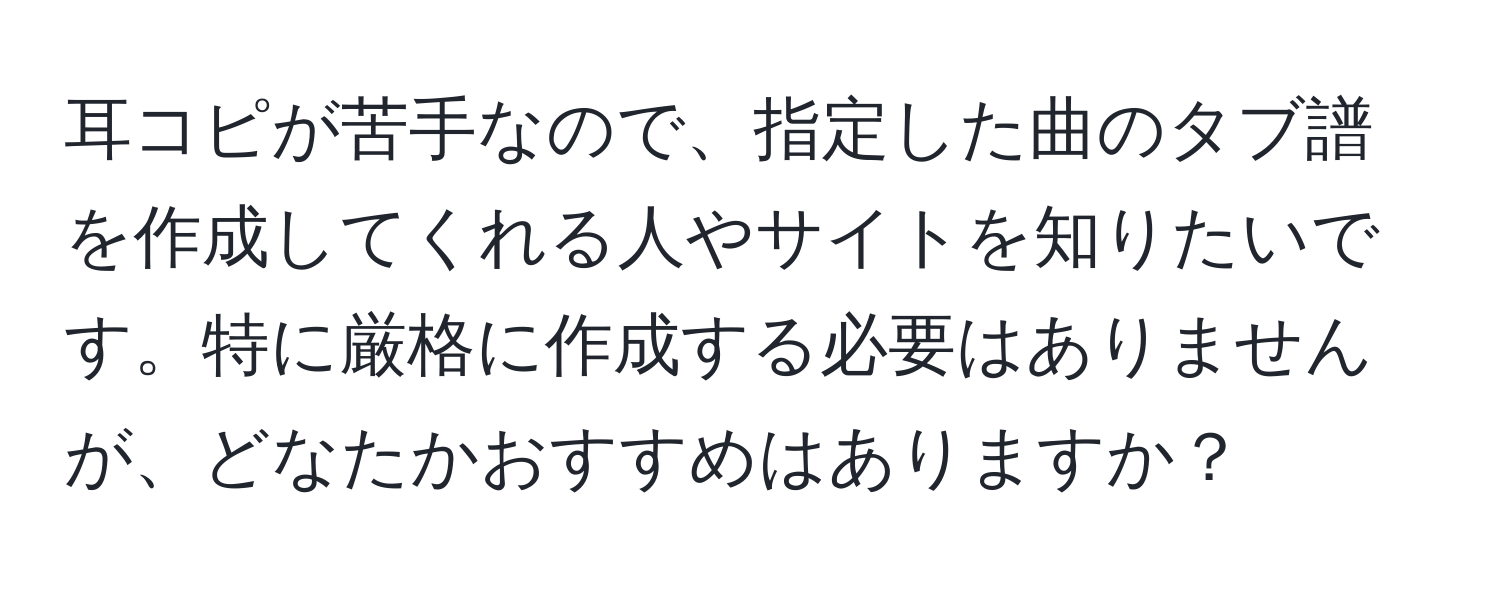 耳コピが苦手なので、指定した曲のタブ譜を作成してくれる人やサイトを知りたいです。特に厳格に作成する必要はありませんが、どなたかおすすめはありますか？