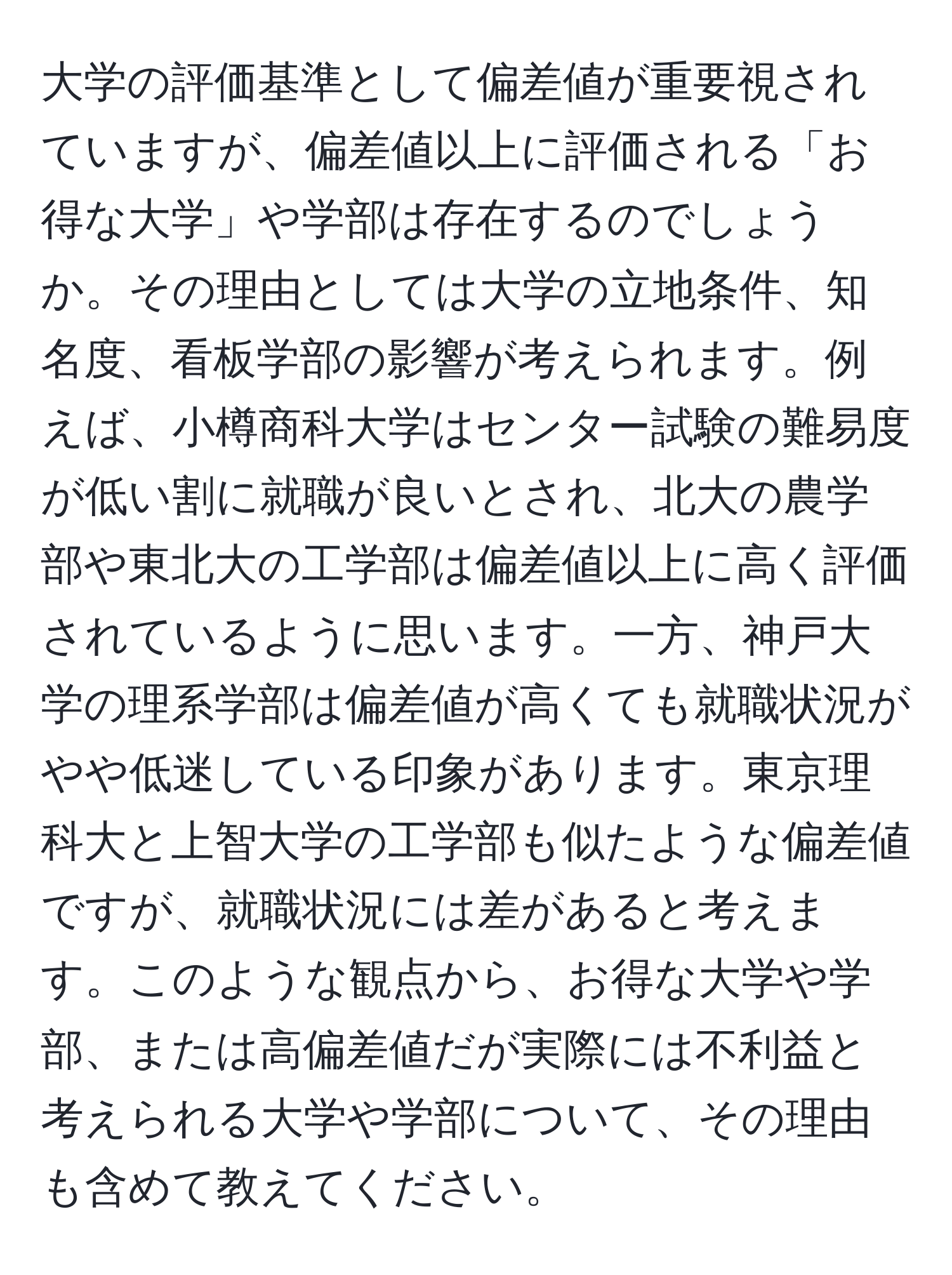 大学の評価基準として偏差値が重要視されていますが、偏差値以上に評価される「お得な大学」や学部は存在するのでしょうか。その理由としては大学の立地条件、知名度、看板学部の影響が考えられます。例えば、小樽商科大学はセンター試験の難易度が低い割に就職が良いとされ、北大の農学部や東北大の工学部は偏差値以上に高く評価されているように思います。一方、神戸大学の理系学部は偏差値が高くても就職状況がやや低迷している印象があります。東京理科大と上智大学の工学部も似たような偏差値ですが、就職状況には差があると考えます。このような観点から、お得な大学や学部、または高偏差値だが実際には不利益と考えられる大学や学部について、その理由も含めて教えてください。