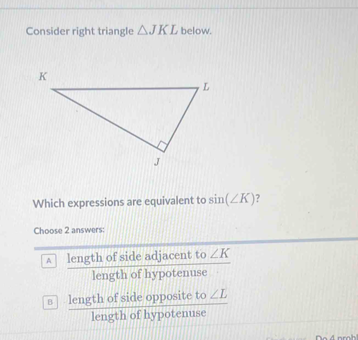 Consider right triangle △ JKL below.
Which expressions are equivalent to sin (∠ K) ?
Choose 2 answers:
A length of side adjacent to ∠ K
overline 
1ensigma 
length of hypotenuse
? lengthofsideoppositeto∠ L/lengthofhypotenuse 