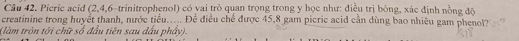 Picric acid (2, 4, 6 -trinitrophenol) có vai trò quan trọng trong y học như: điều trị bỏng, xác định nồng đô 
creatinine trong huyết thanh, nước tiểu..... Để điều chế được 45, 8 gam picric acid cần dùng bao nhiêu gam phenol? 
(làm tròn tới chữ số đầu tiên sau dấu phẩy).