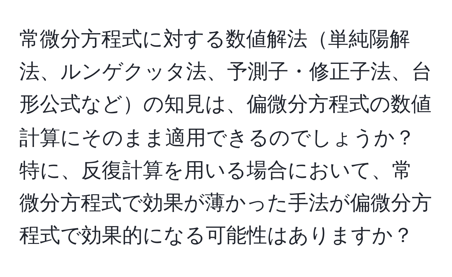 常微分方程式に対する数値解法単純陽解法、ルンゲクッタ法、予測子・修正子法、台形公式などの知見は、偏微分方程式の数値計算にそのまま適用できるのでしょうか？特に、反復計算を用いる場合において、常微分方程式で効果が薄かった手法が偏微分方程式で効果的になる可能性はありますか？